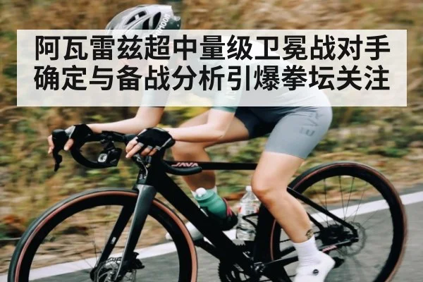 阿瓦雷兹超中量级卫冕战对手确定与备战分析引爆拳坛关注