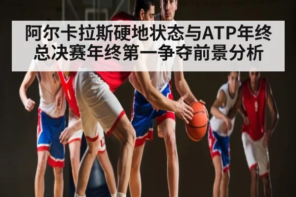 阿尔卡拉斯硬地状态与ATP年终总决赛年终第一争夺前景分析