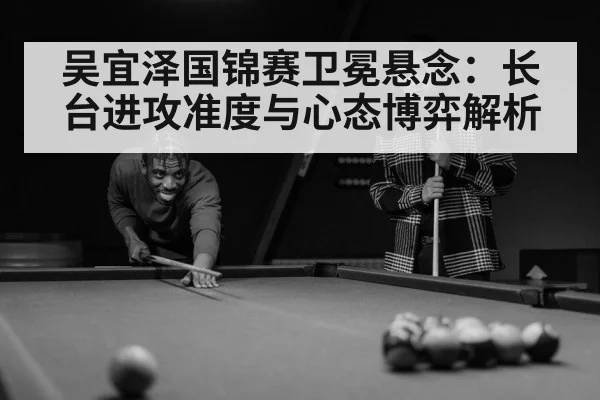 吴宜泽国锦赛卫冕悬念：长台进攻准度与心态博弈解析