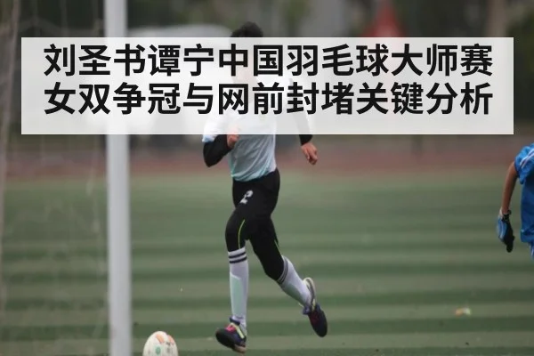 刘圣书谭宁中国羽毛球大师赛女双争冠与网前封堵关键分析